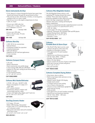 406
APPLIANCES
Dehumidifiiers / Heaters
Caframo PALI BilgeSafe Heaters
The Pali BilgeSafe Heater utilizes a self-
regulating PTC heating element that cannot
overheat. These units meet all ignition
protection standards to allow them to be safely
used in the bilge compartment. Red LED
indicates when unit is running and heating the
engine compartment.
Utilizes an internal hermetically sealed thermostat to turn the
heater on at 45°F (7°C) and off at 65°F (18°C)
120V AC, 60Hz
Cord Length: 20' with grounded plug
Output Heating Power: 400 Watts
Dimensions: H: 5" x W: 9" x D: 5"
Warranty: 2 years
CAF 9510CA-BBX 300T
Caframo
Portable Boot & Glove Dryer
The Work'N Play Sport can dry a pair
of boots and gloves at the same time
Doubles as a boot/glove warmer
CSA approved to US and Canadian
standards
Safe for use on all footwear materials
120 AC Volts, 60HZ – 55 Watts
Portable: Tote bag included
Heat or No heat option
Dries up to one pair of boots and gloves
W: 4" x H: 4" x D: 7"
One year warranty
CAF 7802CA-GBX
Caframo Complete Drying Station
Dries boots, shoes or gloves
Built in tray keeps water and mess on tray
Digital Control: Bright LED display
Simple touch control
15 minute warm-to-wear setting
Up to 8 hours of drying time
Grooves in tray to hold skates upright for
quick and easy drying
Fully portable
CSA approved to US and Canadian standards
Safe for use on all footwear materials
120 AC Volts, 60HZ – 300 watts
One year warranty
CAF 7801CA-GBX
Caframo Mini Heater/Defroster
12VDC, 100 watts. 340 BTU's/HR
Power consumption: 8.3 amps at 12
VDC input
PTC ceramic element
Instant heat, defrosts windows and
warms hands and feet, safely
Comes with lighter plug adapter and 5' lead wire
H: 4" x W: 6-1/2" x D: 2-3/4"
CAF 9303
Sea-Dog Ceramic Heater
12.5 amps. 150 watts
Black ABS housing, clam packed
Comes with a 5-1/2' cord that plugs into
a 12 volt power socket
Base pivots and rotates and can be attached
with Velcro strips
H: 4-5/16" x W: 5-5/16" x D: 3-1/16"
SED 450150-1
Caframo Compact Heater
120 volts
Built in thermostat
3 heat settings (600, 900 and 1500 Watt)
Option of a 'fan only' setting & anti-freeze setting
Made in Canada
5 year limited warranty
L: 11" x W: 9.5" x H: 4.5"
CAF 9206CABBX
Davis Instruments Air-Dryr
Cool, damp air is drawn through the bottom base panel, then
heated and released through the top perforated surface
This unit has no fans, thermostats, switches, or moving parts,
nothing to fail or to cause a spark
Safe for use even in the engine compartment of a boat
120V, UL listed
Covers up to 1000 cubic feet
Draws only 1.1 amps, 130 watts
13.5" Diameter x 4.25" H
DIN 1458 Air-Dryer 1000
Covers up to 500 cubic
Draws only 0.6 amps, 70 watts
14 x 5 x 4.5"
DIN 1459 Air-Dryer 500
Caframo Stor-Dry
120V, 90 W, low current draw
Internal blower
Continuous trouble free operation
Anodized aluminum
Safe and effective
Sparkless for RV and boat applications
2 year warranty
CAF 9406
 