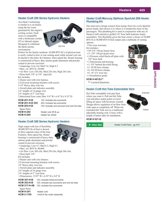 409
APPLIANCES
Heaters
Heater Craft Mercury Optimax SportJet 200 Heater
Plumbing Kit
Our innovative design extracts heat energy from two cycle SportJet
power heads, then directs it to where it is needed the most–to the
passengers. This plumbing kit is used in conjunction with any of
Heater Craft's ducted or grilled 3/4” hose barb hydronic heater
BTU/h or 40,000 BTU/h heat output and a multitude of venting
options.
Two year warranty
Kit includes:
50’-3/4” 150 psi heater hose
5’- 5/8” 150 psi heater hose
1-Pressure relief block-off plate with
5/8” hose barb
1-Thermostat and housing
2- #8 SS hose clamps
6- #10 SS hose clamps
8- 14” UV wire ties
1-Installation guide
HCM H-401SJ**
** Limitied Quantities
Heater Craft Hot Tube Extendable Vent
Hot Tube extendable vent puts heat
where you want it. Pull out Hot Tube
vent and place under jacket or towel
wide open to completely off. When not
extended Hot Tube acts as a traditional
adjustable heating vent. Comes with a
length of heater tube for installation.
HCM H-521-B
Extended
Closed
40,000 BTU/hr of heat is ducted
to three separate areas of the boat.
Features: three-speed fan. Heater
housing is constructed of heavy-duty
marine grade aluminum and powder
coated to prevent corrosion.
Amperage: Low 4.7, Med 6.3, High 9.2
Max. est. BTU/h: 40,000
Hose barb: 5/8”
Kit includes:
1-Heater unit with wire harness.
2-Universal mounting brackets with screws
14” Heavy-duty wire ties
1-Switch plate and indicator assembly
2-6’ lengths of 14 gauge wire.
2-6’ lengths of 3” vent hose
Dimensions: 15.95" W x 6.55" H x 9.4" D
HCM 301-H-B 12V, includes three eurovents
HCM 303-H-B 12V, includes two eurovents and one hot tube
HCM 317-H-4B 12V, includes four eurovents
Spare Parts:
HCM H-301 Heater core
HCM 2-1195 3-H/4-H fan motor assembly
Heater Craft 300 Series Hydronic Heaters
Acu-Heat’s technology
is similar to a car heater,
using the hot water
generated by the engine’s
cooling system. Each
series is compatible
with a freshwater cooled
I/O or inboard engine.
Designed to withstand
the harsh marine
environment.
Perfect for the family runabout. 28,000 BTU/hr’s of glorious heat
is easily vented to bow or rear seating areas while second vent can
be ducted to the helm. Kit features: three-speed fan. Heater housing
is constructed of heavy duty marine grade aluminum and powder
coated to prevent corrosion.
Amperage: Low 4.4, Med 5.8, High 8.5
Max. est. BTU/h: 28,000
Hose barb: 5/8” or 3/4” (special)
Kit includes:
1-Heater unit with wire harness.
2-Universal mounting brackets with screws
3-14” Heavy duty wire ties
1-Switch plate and indicator assembly
2-6’ lengths of 14 gauge wire.
2-6’ lengths of 3” vent hose
2-directional Euro vents Dim: 9.4" W x 6.4" H x 9.35" D
HCM 201-H-B 12V, Includes two eurovents
HCM 201-H-B 24V 24V, Includes two eurovents
HCM 203-H-B 12V, Includes one eurovent and one hot tube
Spare Parts:
HCM H-202 Heater core 95 & up
HCM H-205 Heater fan wheel
Heater Craft 200 Series Hydronic Heaters
Heater Craft Parts pg 410
203-H-B
 