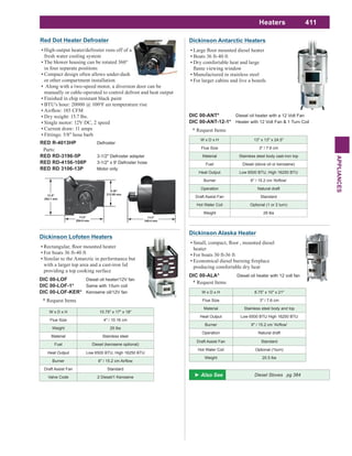 411
APPLIANCES
Heaters
W x D x H 13" x 13" x 24.5"
Flue Size 3" / 7.6 cm
Material Stainless steel body cast-iron top
Fuel Diesel (stove oil or kerosene)
Heat Output Low 6500 BTU, High 16250 BTU
Burner
Operation Natural draft
Draft Assist Fan Standard
Hot Water Coil Optional (1 or 2 turn)
Weight 29 lbs
Dickinson Antarctic Heaters
Boats 36 ft-40 ft
Dry comfortable heat and large
Manufactured in stainless steel
For larger cabins and live a boards
DIC 00-ANT* Diesel oil heater with a 12 Volt Fan
DIC 00-ANT-12-1* Heater with 12 Volt Fan & 1 Turn Coil
* Request Items
W x D x H 8.75" x 10" x 21"
Flue Size 3" / 7.6 cm
Material Stainless steel body and top
Heat Output Low 6500 BTU High 16250 BTU
Burner
Operation Natural draft
Draft Assist Fan Standard
Hot Water Coil Optional (1turn)
Weight 20.5 lbs
Dickinson Alaska Heater
heater
For boats 30 ft-36 ft
producing comfortable dry heat
DIC 00-ALA* Diesel oil heater with 12 volt fan
* Request Items
W x D x H 10.75" x 17" x 18"
Flue Size 4" / 10.16 cm
Weight 25 lbs
Material Stainless steel
Fuel Diesel (kerosene optional)
Heat Output Low 6500 BTU, High 16250 BTU
Burner
Draft Assist Fan Standard
Valve Code 2 Diesel/1 Kerosene
DIC 00-LOF Diesel oil heater/12V fan
DIC 00-LOF-1* Same with 1/turn coil
DIC 00-LOF-KER* Kerosene oil/12V fan
Dickinson Lofoten Heaters
For boats 36 ft-40 ft
Similar to the Antarctic in performance but
with a larger top area and a cast-iron lid
providing a top cooking surface
* Request Items
Diesel Stoves pg 384
Red Dot Heater Defroster
High-output heater/defroster runs off of a
fresh water cooling system
The blower housing can be rotated 360°
in four separate positions
Compact design often allows under-dash
or other compartment installation
Along with a two-speed motor, a diversion door can be
manually or cable-operated to control defrost and heat output
Finished in chip resistant black paint
BTU's hour: 20000 @ 100o
F air temperature rise
Dry weight: 15.7 lbs.
Single motor: 12V DC, 2 speed
Current draw: 11 amps
Fittings: 5/8" hose barb
RED R-4013HP Defroster
Parts:
RED RD-3196-5P 3-1/2" Defroster adapter
RED RD-4156-108P 3-1/2" x 9' Defroster hose
RED RD 3106-13P Motor only
 