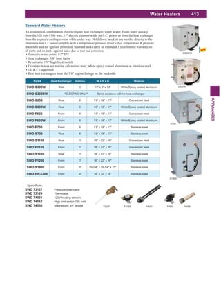 413
APPLIANCES
Water Heaters
Seaward Water Heaters
An economical, combination electric/engine heat exchanger, water heater. Heats water quickly
from the 120 volt-1500 watt, 13" electric element while on A.C. power or from the heat exchanger
from the engine’s cooling system while under way. Hold down brackets are welded directly to the
aluminum tanks. Comes complete with a temperature pressure relief valve, temperature & pressure
drain tube and are ignition protected. Seaward tanks carry an extended 1 year limited warranty on
all parts and on tanks against leaks due to rust and corrosion.
Domestic water ports: 1/2" IPT
Heat exchanger: 5/8" hose barbs
Re-settable 190° high limit switch
Exterior choices are marine galvanized steel, white epoxy coated aluminum or stainless steel
UL & CE approved
Spare Parts:
SWD 73127 Pressure relief valve
SWD 73129 Thermostat
SWD 74031 120V heating element
SWD 74563 High limit switch 120 volts
SWD 74556 Magnesium 3/4" anode
Part # Heat Exchanger Gallons W x D x H Material
SWD S300W Side 3 13" x 9" x 13" White Epoxy coated aluminum
SWD S300EW *ELECTRIC ONLY* Same as above with no heat exchanger
SWD S600 Rear 6 13" x 19" x 13" Galvanized steel
SWD S600W Rear 6 13" x 19" x 13" White Epoxy coated aluminum
SWD F600 Front 6 13" x 19" x 13" Galvanized steel
SWD F600W Front 6 13" x 19" x 13" White Epoxy coated aluminum
SWD F700 Front 6 13" x 19" x 13" Stainless steel
SWD S700 Rear 6 13" x 19" x 13" Stainless steel
SWD S1100 Rear 11 16" x 22" x 16" Galvanized steel
SWD F1100 Front 11 16" x 22" x 16" Galvanized steel
SWD S1200 Rear 11 16" x 22" x 16" Stainless steel
SWD F1200 Front 11 16" x 22" x 16" Stainless steel
SWD S1900 Front 20 20-1/4" x 20-1/4" x 27" Stainless steel
SWD HF-2200 Front 20 16” x 32” x 16” Stainless steel
S300W
S700
S1900
73129 74031 7456373127 74556
S300EW
 