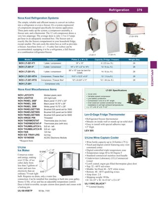 379
APPLIANCES
Nova Kool Miscellaneous Items
NOV LATCH75 Molded plastic latch
NOV LIGHT24 24V light bulb
NOV PANEL 26B* Black panel 17.375" x 20"
NOV PANEL 38B Black panel 19.75" x 28"
NOV PANEL 38W White panel 19.75" x 28"
NOV PANELSET76S Brushed S/S panel set for 7600
NOV PANELSET80S Brushed S/S panel set for 8000
NOV PANELSET90S Brushed S/S panel set for 9000
NOV HINGE PIN Threaded
NOV THERMOSTAT Thermostat plus (no box)
NOV THERMOSTAT-P Thermostat plus (with box)
NOV THUMBLATCH L S/S kit - left
NOV THUMBLATCH R S/S kit - right
NOV FAN 12V fan
NOV ICE TRAY-LRG Ice tray
NOV 101N0500 AC/DC Electronic Module
*Request Item
Lev-O-Gage Fridge Thermometer
Refrigerator/freezer thermometer
Mounts on inside wall or stands up on solid shelf
Easy to install with special adhesive tape
2" High
LEV 505
U-Line
Ice Maker
Conserves water
and energy, making
over 23 lbs. of ice
cubes daily from
less than 3 gallons of
water and uses less
electricity than an
ordinary 75-watt light
bulb. Requires no drain, only a water line
connection. Can be installed free standing or built into your galley.
Stores 12 lbs. of ice and has an adjustable temperature control.
a locking pin.
ULI BI-95BTP 65 lbs, 110V
12-24 VDC
Variable speed compressor
Low battery protection
Compressor runs on a 30° angle
Over sized air cooled condenser for easy
installation in all high ambient temperatures
L: 11" x W: 9" x D: 7-1/2"
U-Line Wine Captain Cooler
Wine bottle capacity up to 24 bottles (.75 L)
Touch pad digital control featuring easy view
command center
Digital controlled triple temperature zone
Temperature range 40 to 60 Degree F
Standard commercial stainless steel handle
Underwriters Laboratory (UL) Commercial
Listed
Top: 52 - 60°F red wines
Middle: Set Point 46 - 54°F white wines
Bottom: 40 - 48°F sparkling wines
Amp draw: 2.4
Shipping weight: 99 lbs
H: 34-1/8" x W: 14-15/16" x 23-1/8"
ULI 15WC-BLACK**
** Limited Quatity
Refrigeration
LT-201-F1
LT-201-FL
LT-201
LT-201-RT6
LT-201-F
Nova Kool Refrigeration Systems
into a refrigerator or even a freezer. It's a system engineered
Three parts make up the system, a compressor assembly, a
freezer unit, and a thermostat. The 12 volt compressor draws a
very low amperage. The average draw is only 1.5 to 2.5 amps
per hour in an adequately insulated box. The freezer unit is
exactly like the freezer compartment in your household fridge,
except smaller. The unit cools the entire box as well as provides
a freezer. Anywhere from a 1 - 8 cubic foot icebox can be
accommodated, equipping it to be a refrigerator, a full freezer
or a combination refrigerator/freezer.
Model # Description Plates (L x W x D) Capacity (Fridge / Freezer) Weight (lbs)
NOV LT-201-F1 1 plate / compressor 16" x 10" 4 / 2.5 (cu. ft.) 24
NOV LT-201-F 3 plate / compressor 16" x 10" x (2" to 18") 12 / 8 (cu. ft.) 26
NOV LT-201-FL 1 plate / compressor
36" x 15" (can be bent for
install)
14 / 8 (cu. ft.) 26
NOV LT-201-RT4 Compressor, ‘Freezer Box’ 10.5” x 12.5” x 6.5” 12 / .5 (cu.ft.) 28
NOV LT-201-RT6 Compressor, 'Freezer Box' 14" x 6-3/4" x 11" 12 / .54 (cu. ft.) 28
NOV LT-201 Compressor only
 