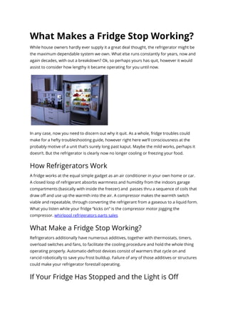 What Makes a Fridge Stop Working?
While house owners hardly ever supply it a great deal thought, the refrigerator might be
the maximum dependable system we own. What else runs constantly for years, now and
again decades, with out a breakdown? Ok, so perhaps yours has quit, however it would
assist to consider how lengthy it became operating for you until now.
In any case, now you need to discern out why it quit. As a whole, fridge troubles could
make for a hefty troubleshooting guide, however right here we’ll consciousness at the
probably motive of a unit that’s surely long past kaput. Maybe the mild works, perhaps it
doesn’t. But the refrigerator is clearly now no longer cooling or freezing your food.
How Refrigerators Work
A fridge works at the equal simple gadget as an air conditioner in your own home or car.
A closed loop of refrigerant absorbs warmness and humidity from the indoors garage
compartments (basically with inside the freezer) and  passes thru a sequence of coils that
draw oﬀ and use up the warmth into the air. A compressor makes the warmth switch
viable and repeatable, through converting the refrigerant from a gaseous to a liquid form.
What you listen while your fridge “kicks on” is the compressor motor jogging the
compressor. whirlpool refrigerators parts sales
What Make a Fridge Stop Working?
Refrigerators additionally have numerous additives, together with thermostats, timers,
overload switches and fans, to facilitate the cooling procedure and hold the whole thing
operating properly. Automatic-defrost devices consist of warmers that cycle on and
rancid robotically to save you frost buildup. Failure of any of those additives or structures
could make your refrigerator forestall operating.
If Your Fridge Has Stopped and the Light is Oﬀ
 
