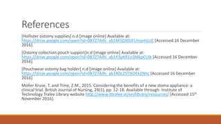 References
[Hollister ostomy supplies] n.d [image online] Available at:
https://drive.google.com/open?id=0B7Z7AIhi_ab1M3ZJX0JFUmpmLUE [Accessed 16 December
2016].
[Ostomy collection pouch support]n.d [image online] Available at:
https://drive.google.com/open?id=0B7Z7AIhi_ab1Y3pKR1o3MkpCUlk [Accessed 16 December
2016].
[Pouchwear ostomy bag holder] n.d [image online] Available at:
https://drive.google.com/open?id=0B7Z7AIhi_ab1R0c2STlkOEk2Nnc [Accessed 16 December
2016].
Moller Kruse, T. and Trine, Z.M., 2015. Considering the benefits of a new stoma appliance: a
clinical trial. British Journal of Nursing, 24(1), pp. 12-18. Available through: Institute of
Technology Tralee Library website http://www.ittralee.ie/en/library/resources/ [Accessed 15th
November 2016].
 