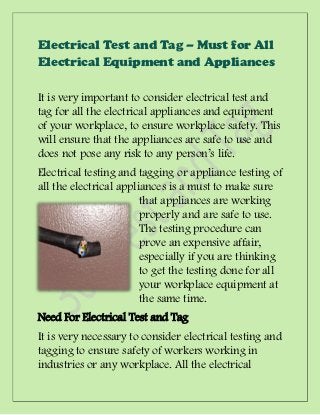 Electrical Test and Tag – Must for All
Electrical Equipment and Appliances

It is very important to consider electrical test and
tag for all the electrical appliances and equipment
of your workplace, to ensure workplace safety. This
will ensure that the appliances are safe to use and
does not pose any risk to any person’s life.
Electrical testing and tagging or appliance testing of
all the electrical appliances is a must to make sure
                        that appliances are working
                        properly and are safe to use.
                        The testing procedure can
                        prove an expensive affair,
                        especially if you are thinking
                        to get the testing done for all
                        your workplace equipment at
                        the same time.
Need For Electrical Test and Tag
It is very necessary to consider electrical testing and
tagging to ensure safety of workers working in
industries or any workplace. All the electrical
 