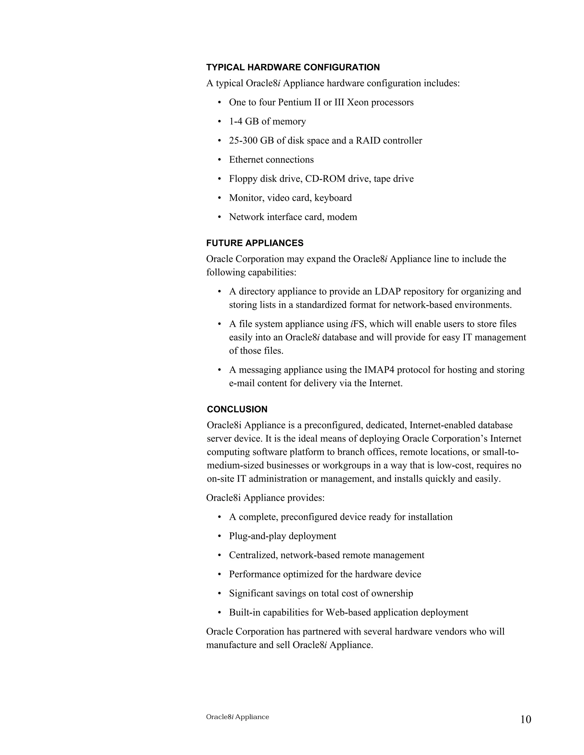 TYPICAL HARDWARE CONFIGURATION 
A typical Oracle8i Appliance hardware configuration includes: 
• One to four Pentium II or III Xeon processors 
• 1-4 GB of memory 
• 25-300 GB of disk space and a RAID controller 
• Ethernet connections 
• Floppy disk drive, CD-ROM drive, tape drive 
• Monitor, video card, keyboard 
• Network interface card, modem 
FUTURE APPLIANCES 
Oracle Corporation may expand the Oracle8i Appliance line to include the 
following capabilities: 
• A directory appliance to provide an LDAP repository for organizing and 
storing lists in a standardized format for network-based environments. 
• A file system appliance using iFS, which will enable users to store files 
easily into an Oracle8i database and will provide for easy IT management 
of those files. 
• A messaging appliance using the IMAP4 protocol for hosting and storing 
e-mail content for delivery via the Internet. 
CONCLUSION 
Oracle8i Appliance is a preconfigured, dedicated, Internet-enabled database 
server device. It is the ideal means of deploying Oracle Corporation’s Internet 
computing software platform to branch offices, remote locations, or small-to-medium- 
sized businesses or workgroups in a way that is low-cost, requires no 
on-site IT administration or management, and installs quickly and easily. 
Oracle8i Appliance provides: 
• A complete, preconfigured device ready for installation 
• Plug-and-play deployment 
• Centralized, network-based remote management 
• Performance optimized for the hardware device 
• Significant savings on total cost of ownership 
• Built-in capabilities for Web-based application deployment 
Oracle Corporation has partnered with several hardware vendors who will 
manufacture and sell Oracle8i Appliance. 
Oracle8i Appliance 10 
 