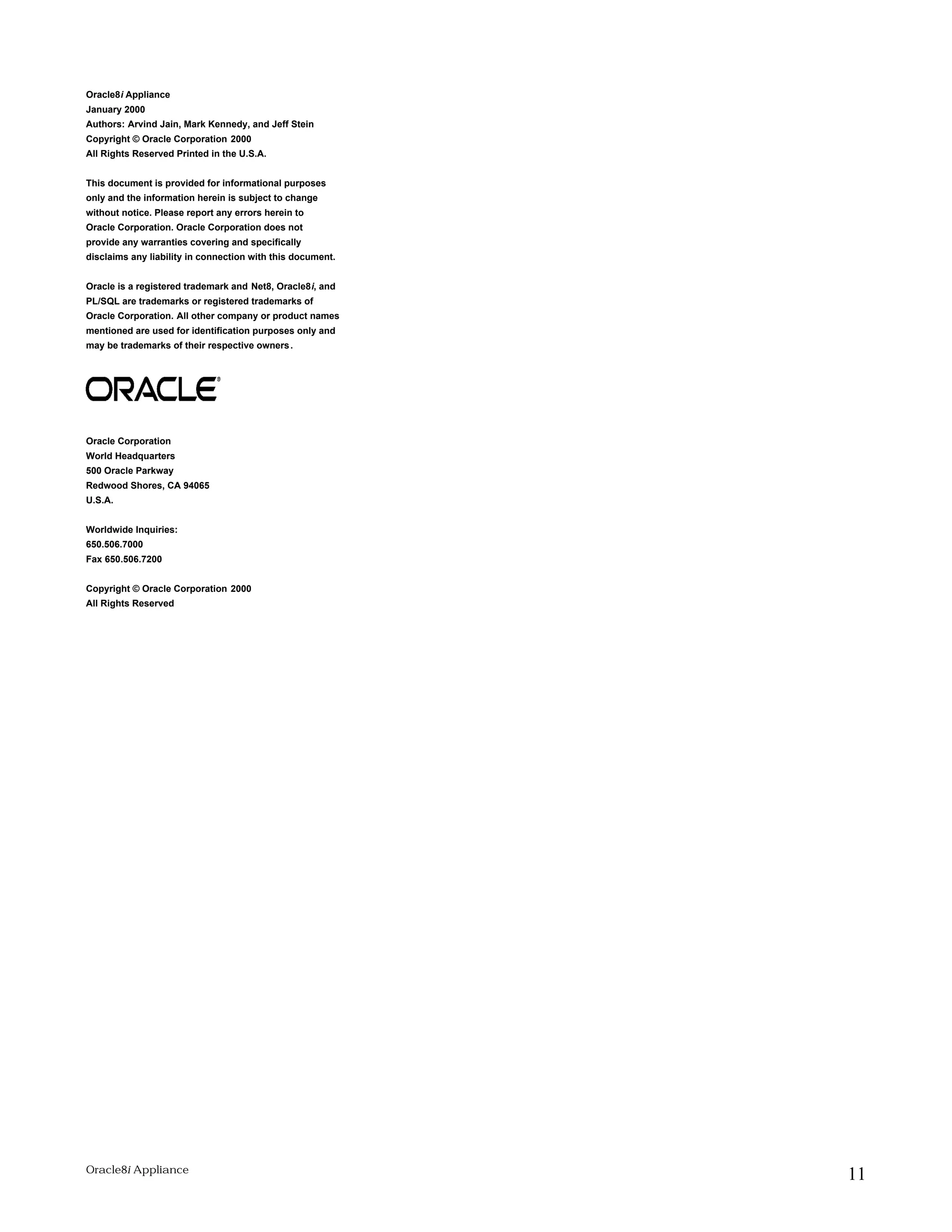Oracle8i Appliance 
January 2000 
Authors: Arvind Jain, Mark Kennedy, and Jeff Stein 
Copyright © Oracle Corporation 2000 
All Rights Reserved Printed in the U.S.A. 
This document is provided for informational purposes 
only and the information herein is subject to change 
without notice. Please report any errors herein to 
Oracle Corporation. Oracle Corporation does not 
provide any warranties covering and specifically 
disclaims any liability in connection with this document. 
Oracle is a registered trademark and Net8, Oracle8i, and 
PL/SQL are trademarks or registered trademarks of 
Oracle Corporation. All other company or product names 
mentioned are used for identification purposes only and 
may be trademarks of their respective owners. 
Oracle Corporation 
World Headquarters 
500 Oracle Parkway 
Redwood Shores, CA 94065 
U.S.A. 
Worldwide Inquiries: 
650.506.7000 
Fax 650.506.7200 
Copyright © Oracle Corporation 2000 
All Rights Reserved 
Oracle8i Appliance 11 
