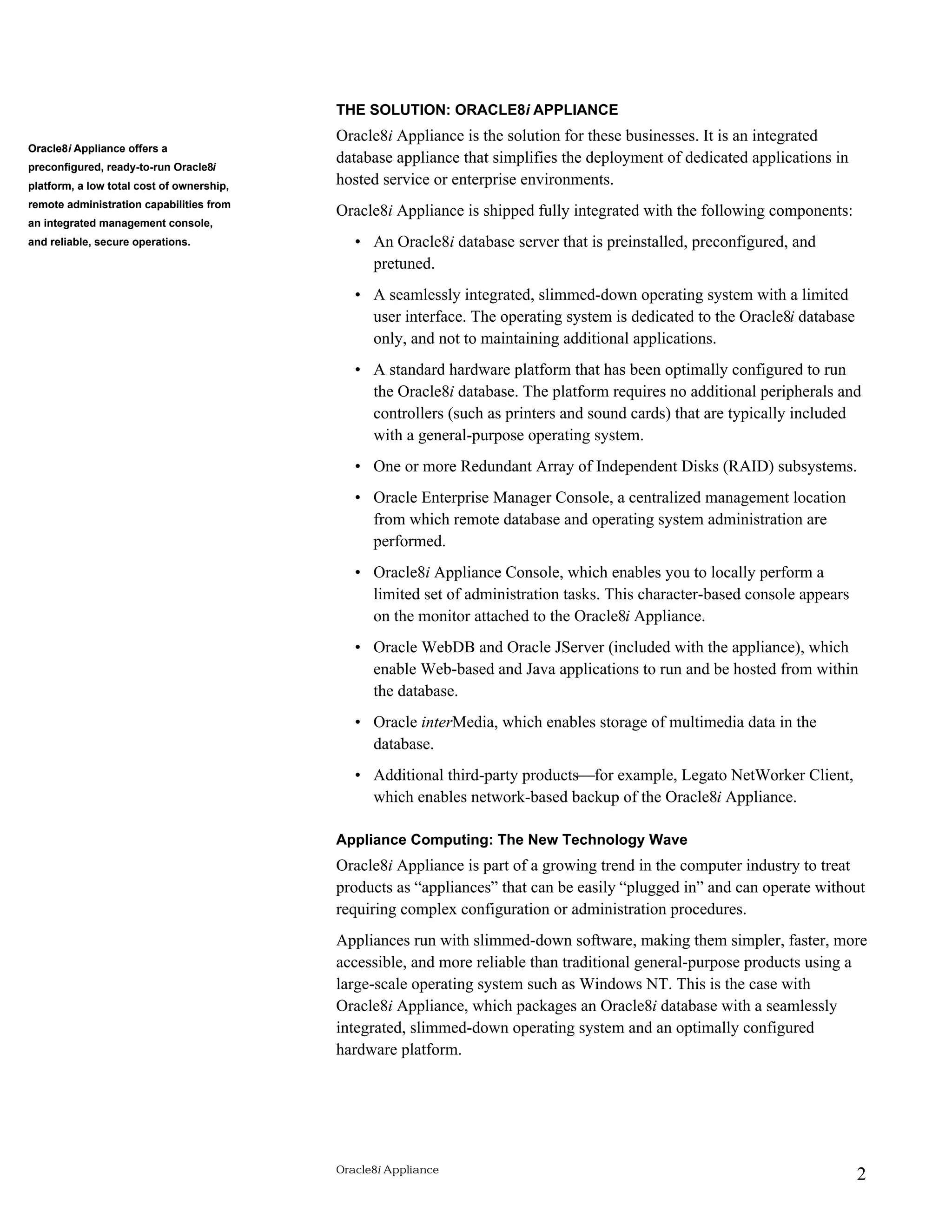 THE SOLUTION: ORACLE8i APPLIANCE 
Oracle8i Appliance is the solution for these businesses. It is an integrated 
database appliance that simplifies the deployment of dedicated applications in 
hosted service or enterprise environments. 
Oracle8i Appliance is shipped fully integrated with the following components: 
• An Oracle8i database server that is preinstalled, preconfigured, and 
pretuned. 
• A seamlessly integrated, slimmed-down operating system with a limited 
user interface. The operating system is dedicated to the Oracle8i database 
only, and not to maintaining additional applications. 
• A standard hardware platform that has been optimally configured to run 
the Oracle8i database. The platform requires no additional peripherals and 
controllers (such as printers and sound cards) that are typically included 
with a general-purpose operating system. 
• One or more Redundant Array of Independent Disks (RAID) subsystems. 
• Oracle Enterprise Manager Console, a centralized management location 
from which remote database and operating system administration are 
performed. 
• Oracle8i Appliance Console, which enables you to locally perform a 
limited set of administration tasks. This character-based console appears 
on the monitor attached to the Oracle8i Appliance. 
• Oracle WebDB and Oracle JServer (included with the appliance), which 
enable Web-based and Java applications to run and be hosted from within 
the database. 
• Oracle interMedia, which enables storage of multimedia data in the 
database. 
• Additional third-party products¾for example, Legato NetWorker Client, 
which enables network-based backup of the Oracle8i Appliance. 
Appliance Computing: The New Technology Wave 
Oracle8i Appliance is part of a growing trend in the computer industry to treat 
products as “appliances” that can be easily “plugged in” and can operate without 
requiring complex configuration or administration procedures. 
Appliances run with slimmed-down software, making them simpler, faster, more 
accessible, and more reliable than traditional general-purpose products using a 
large-scale operating system such as Windows NT. This is the case with 
Oracle8i Appliance, which packages an Oracle8i database with a seamlessly 
integrated, slimmed-down operating system and an optimally configured 
hardware platform. 
Oracle8i Appliance 2 
Oracle8i Appliance offers a 
preconfigured, ready-to-run Oracle8i 
platform, a low total cost of ownership, 
remote administration capabilities from 
an integrated management console, 
and reliable, secure operations. 
 