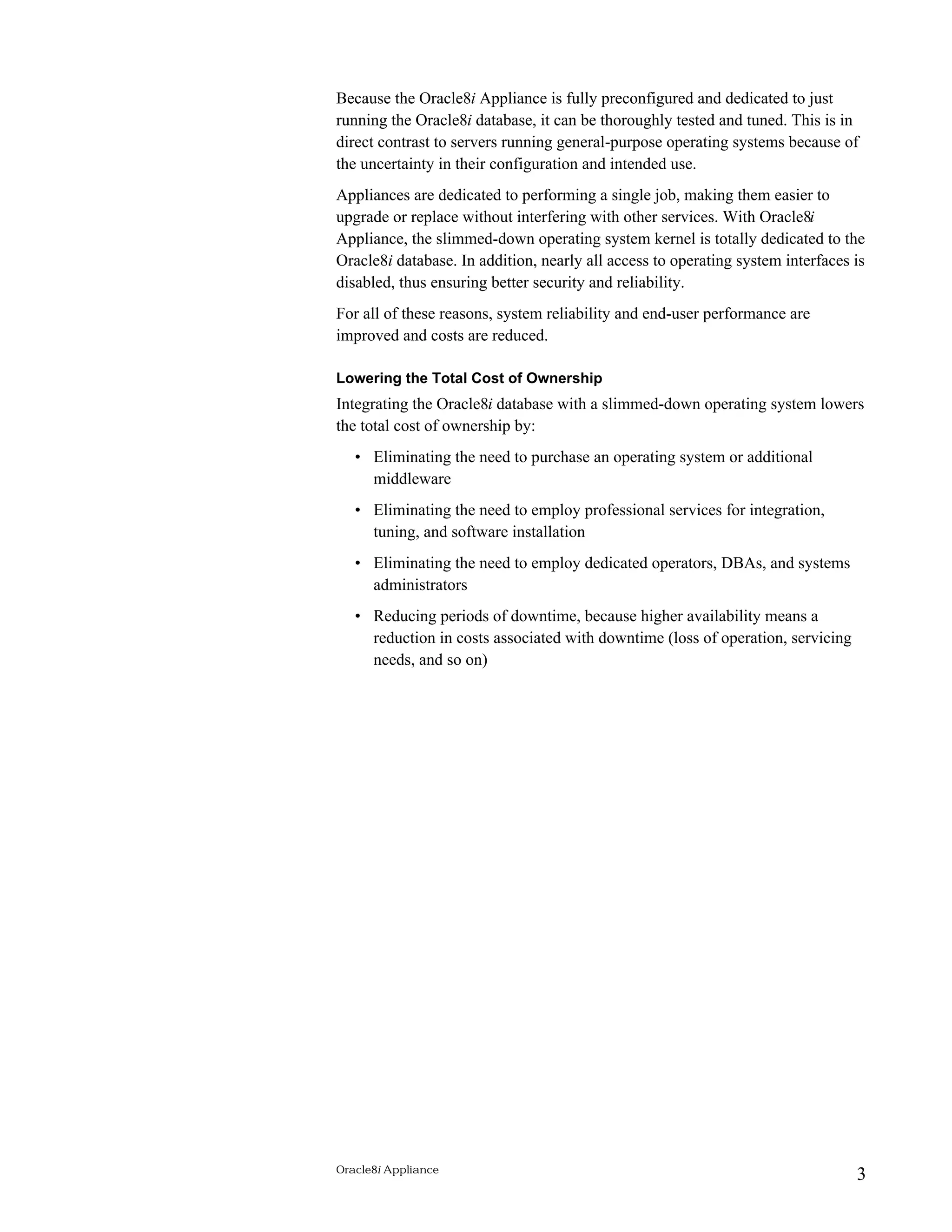Because the Oracle8i Appliance is fully preconfigured and dedicated to just 
running the Oracle8i database, it can be thoroughly tested and tuned. This is in 
direct contrast to servers running general-purpose operating systems because of 
the uncertainty in their configuration and intended use. 
Appliances are dedicated to performing a single job, making them easier to 
upgrade or replace without interfering with other services. With Oracle8i 
Appliance, the slimmed-down operating system kernel is totally dedicated to the 
Oracle8i database. In addition, nearly all access to operating system interfaces is 
disabled, thus ensuring better security and reliability. 
For all of these reasons, system reliability and end-user performance are 
improved and costs are reduced. 
Lowering the Total Cost of Ownership 
Integrating the Oracle8i database with a slimmed-down operating system lowers 
the total cost of ownership by: 
• Eliminating the need to purchase an operating system or additional 
middleware 
• Eliminating the need to employ professional services for integration, 
tuning, and software installation 
• Eliminating the need to employ dedicated operators, DBAs, and systems 
administrators 
• Reducing periods of downtime, because higher availability means a 
reduction in costs associated with downtime (loss of operation, servicing 
needs, and so on) 
Oracle8i Appliance 3 
 