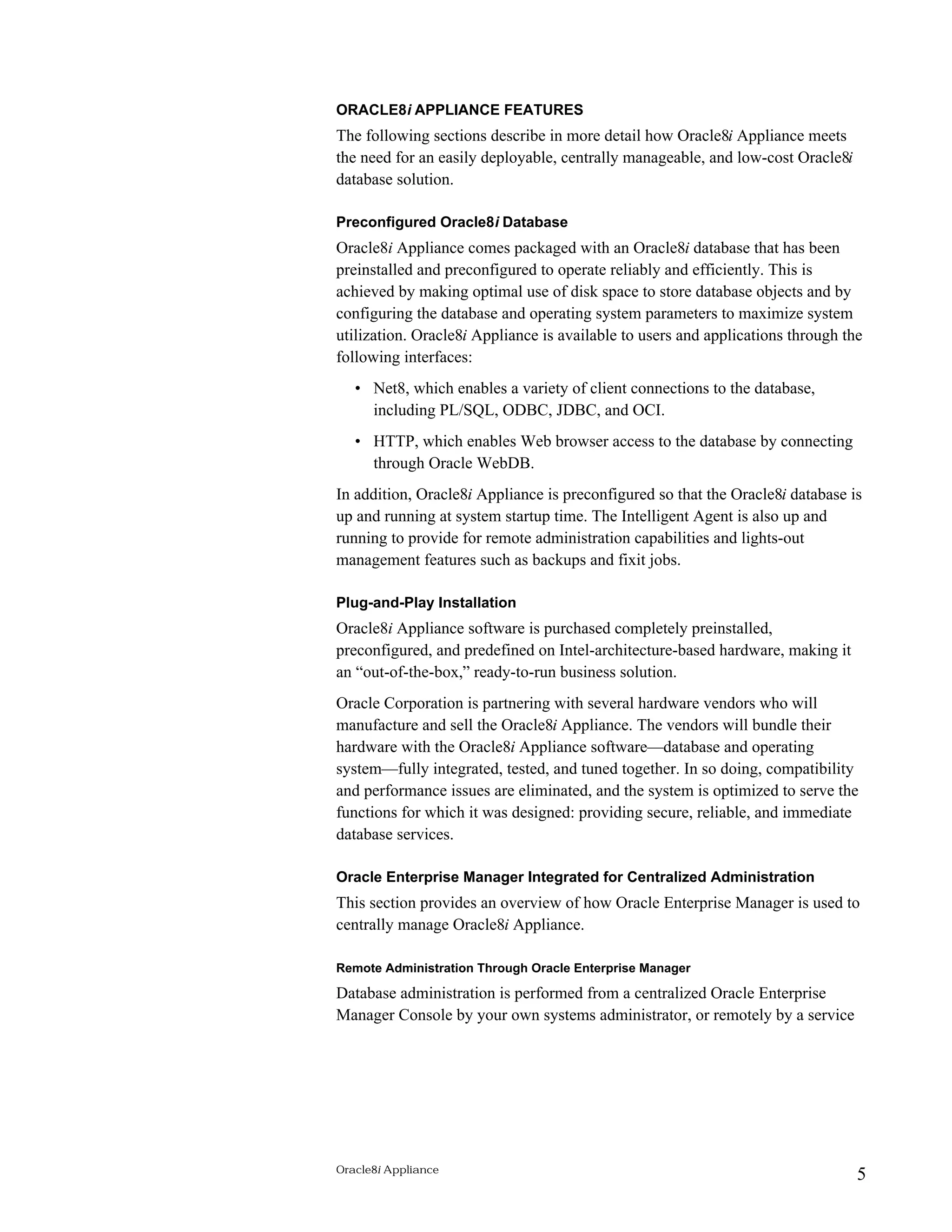 ORACLE8i APPLIANCE FEATURES 
The following sections describe in more detail how Oracle8i Appliance meets 
the need for an easily deployable, centrally manageable, and low-cost Oracle8i 
database solution. 
Preconfigured Oracle8i Database 
Oracle8i Appliance comes packaged with an Oracle8i database that has been 
preinstalled and preconfigured to operate reliably and efficiently. This is 
achieved by making optimal use of disk space to store database objects and by 
configuring the database and operating system parameters to maximize system 
utilization. Oracle8i Appliance is available to users and applications through the 
following interfaces: 
• Net8, which enables a variety of client connections to the database, 
including PL/SQL, ODBC, JDBC, and OCI. 
• HTTP, which enables Web browser access to the database by connecting 
through Oracle WebDB. 
In addition, Oracle8i Appliance is preconfigured so that the Oracle8i database is 
up and running at system startup time. The Intelligent Agent is also up and 
running to provide for remote administration capabilities and lights-out 
management features such as backups and fixit jobs. 
Plug-and-Play Installation 
Oracle8i Appliance software is purchased completely preinstalled, 
preconfigured, and predefined on Intel-architecture-based hardware, making it 
an “out-of-the-box,” ready-to-run business solution. 
Oracle Corporation is partnering with several hardware vendors who will 
manufacture and sell the Oracle8i Appliance. The vendors will bundle their 
hardware with the Oracle8i Appliance software—database and operating 
system—fully integrated, tested, and tuned together. In so doing, compatibility 
and performance issues are eliminated, and the system is optimized to serve the 
functions for which it was designed: providing secure, reliable, and immediate 
database services. 
Oracle Enterprise Manager Integrated for Centralized Administration 
This section provides an overview of how Oracle Enterprise Manager is used to 
centrally manage Oracle8i Appliance. 
Remote Administration Through Oracle Enterprise Manager 
Database administration is performed from a centralized Oracle Enterprise 
Manager Console by your own systems administrator, or remotely by a service 
Oracle8i Appliance 5 
 