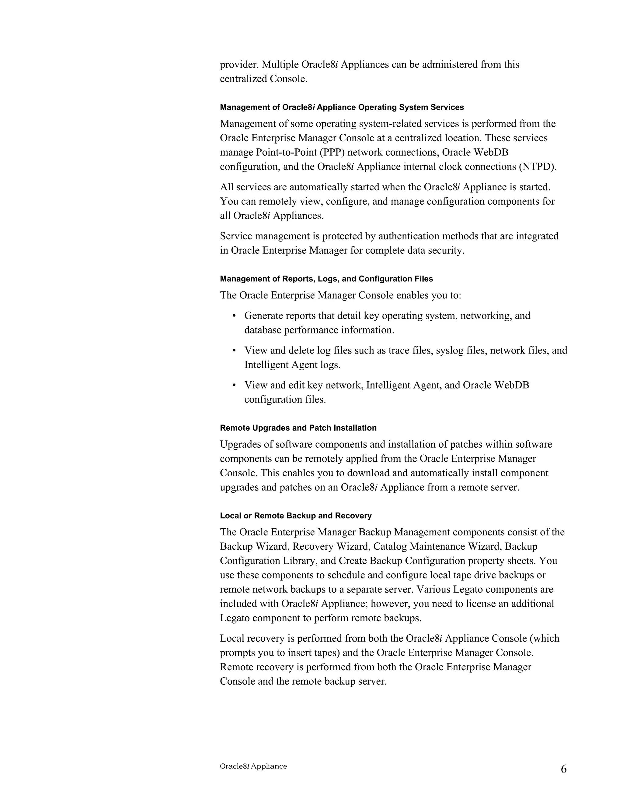 provider. Multiple Oracle8i Appliances can be administered from this 
centralized Console. 
Management of Oracle8i Appliance Operating System Services 
Management of some operating system-related services is performed from the 
Oracle Enterprise Manager Console at a centralized location. These services 
manage Point-to-Point (PPP) network connections, Oracle WebDB 
configuration, and the Oracle8i Appliance internal clock connections (NTPD). 
All services are automatically started when the Oracle8i Appliance is started. 
You can remotely view, configure, and manage configuration components for 
all Oracle8i Appliances. 
Service management is protected by authentication methods that are integrated 
in Oracle Enterprise Manager for complete data security. 
Management of Reports, Logs, and Configuration Files 
The Oracle Enterprise Manager Console enables you to: 
• Generate reports that detail key operating system, networking, and 
database performance information. 
• View and delete log files such as trace files, syslog files, network files, and 
Intelligent Agent logs. 
• View and edit key network, Intelligent Agent, and Oracle WebDB 
configuration files. 
Remote Upgrades and Patch Installation 
Upgrades of software components and installation of patches within software 
components can be remotely applied from the Oracle Enterprise Manager 
Console. This enables you to download and automatically install component 
upgrades and patches on an Oracle8i Appliance from a remote server. 
Local or Remote Backup and Recovery 
The Oracle Enterprise Manager Backup Management components consist of the 
Backup Wizard, Recovery Wizard, Catalog Maintenance Wizard, Backup 
Configuration Library, and Create Backup Configuration property sheets. You 
use these components to schedule and configure local tape drive backups or 
remote network backups to a separate server. Various Legato components are 
included with Oracle8i Appliance; however, you need to license an additional 
Legato component to perform remote backups. 
Local recovery is performed from both the Oracle8i Appliance Console (which 
prompts you to insert tapes) and the Oracle Enterprise Manager Console. 
Remote recovery is performed from both the Oracle Enterprise Manager 
Console and the remote backup server. 
Oracle8i Appliance 6 
 