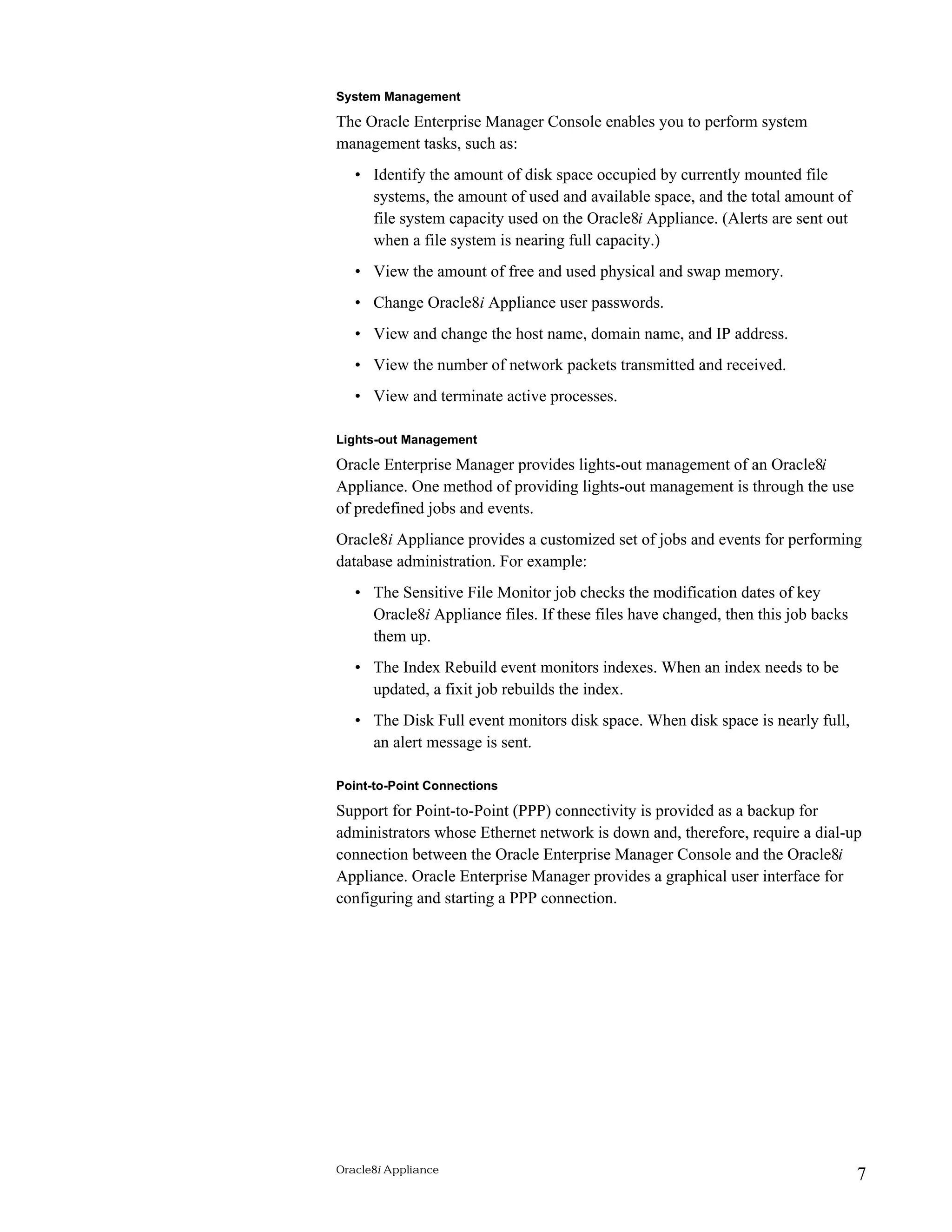 System Management 
The Oracle Enterprise Manager Console enables you to perform system 
management tasks, such as: 
• Identify the amount of disk space occupied by currently mounted file 
systems, the amount of used and available space, and the total amount of 
file system capacity used on the Oracle8i Appliance. (Alerts are sent out 
when a file system is nearing full capacity.) 
• View the amount of free and used physical and swap memory. 
• Change Oracle8i Appliance user passwords. 
• View and change the host name, domain name, and IP address. 
• View the number of network packets transmitted and received. 
• View and terminate active processes. 
Lights-out Management 
Oracle Enterprise Manager provides lights-out management of an Oracle8i 
Appliance. One method of providing lights-out management is through the use 
of predefined jobs and events. 
Oracle8i Appliance provides a customized set of jobs and events for performing 
database administration. For example: 
• The Sensitive File Monitor job checks the modification dates of key 
Oracle8i Appliance files. If these files have changed, then this job backs 
them up. 
• The Index Rebuild event monitors indexes. When an index needs to be 
updated, a fixit job rebuilds the index. 
• The Disk Full event monitors disk space. When disk space is nearly full, 
an alert message is sent. 
Point-to-Point Connections 
Support for Point-to-Point (PPP) connectivity is provided as a backup for 
administrators whose Ethernet network is down and, therefore, require a dial-up 
connection between the Oracle Enterprise Manager Console and the Oracle8i 
Appliance. Oracle Enterprise Manager provides a graphical user interface for 
configuring and starting a PPP connection. 
Oracle8i Appliance 7 
 