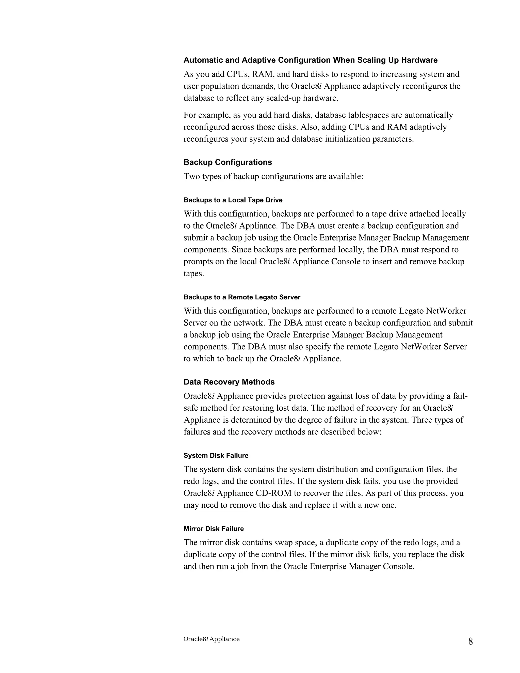 Automatic and Adaptive Configuration When Scaling Up Hardware 
As you add CPUs, RAM, and hard disks to respond to increasing system and 
user population demands, the Oracle8i Appliance adaptively reconfigures the 
database to reflect any scaled-up hardware. 
For example, as you add hard disks, database tablespaces are automatically 
reconfigured across those disks. Also, adding CPUs and RAM adaptively 
reconfigures your system and database initialization parameters. 
Backup Configurations 
Two types of backup configurations are available: 
Backups to a Local Tape Drive 
With this configuration, backups are performed to a tape drive attached locally 
to the Oracle8i Appliance. The DBA must create a backup configuration and 
submit a backup job using the Oracle Enterprise Manager Backup Management 
components. Since backups are performed locally, the DBA must respond to 
prompts on the local Oracle8i Appliance Console to insert and remove backup 
tapes. 
Backups to a Remote Legato Server 
With this configuration, backups are performed to a remote Legato NetWorker 
Server on the network. The DBA must create a backup configuration and submit 
a backup job using the Oracle Enterprise Manager Backup Management 
components. The DBA must also specify the remote Legato NetWorker Server 
to which to back up the Oracle8i Appliance. 
Data Recovery Methods 
Oracle8i Appliance provides protection against loss of data by providing a fail-safe 
method for restoring lost data. The method of recovery for an Oracle8i 
Appliance is determined by the degree of failure in the system. Three types of 
failures and the recovery methods are described below: 
System Disk Failure 
The system disk contains the system distribution and configuration files, the 
redo logs, and the control files. If the system disk fails, you use the provided 
Oracle8i Appliance CD-ROM to recover the files. As part of this process, you 
may need to remove the disk and replace it with a new one. 
Mirror Disk Failure 
The mirror disk contains swap space, a duplicate copy of the redo logs, and a 
duplicate copy of the control files. If the mirror disk fails, you replace the disk 
and then run a job from the Oracle Enterprise Manager Console. 
Oracle8i Appliance 8 
 