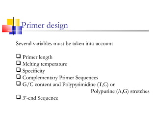 Primer design
Several variables must be taken into account
Primer length
Melting temperature
Specificity
Complementary Primer Sequences
G/C content and Polypyrimidine (T,C) or
Polypurine (A,G) stretches
3’-end Sequence