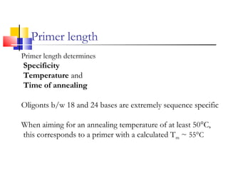 Primer length
Primer length determines
Specificity
Temperature and
Time of annealing
Oligonts b/w 18 and 24 bases are extremely sequence specific
When aiming for an annealing temperature of at least 50°C,
this corresponds to a primer with a calculated Tm ~ 55°C