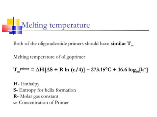Melting temperature
Both of the oligonuleotide primers should have similar Tm
Melting temperature of oligoprimer
Tm
primer
= ∆H[∆S + R ln (c/4)] – 273.15°C + 16.6 log10[k+
]
H- Enthalpy
S- Entropy for helix formation
R- Molar gas constant
c- Concentration of Primer
 