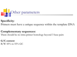 Other parameters
Specificity:
Primers must have a unique sequence within the template DNA
Complementary sequences:
There should be no intra-primer homology beyond 3 base pairs
G/C content
B/W 45% to 55% GC