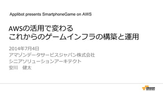 AWSの活用で変わる
これからのゲームインフラの構築と運用
2014年7月4日
アマゾンデータサービスジャパン株式会社
シニアソリューションアーキテクト
安川 健太
Applibot presents SmartphoneGame on AWS
 