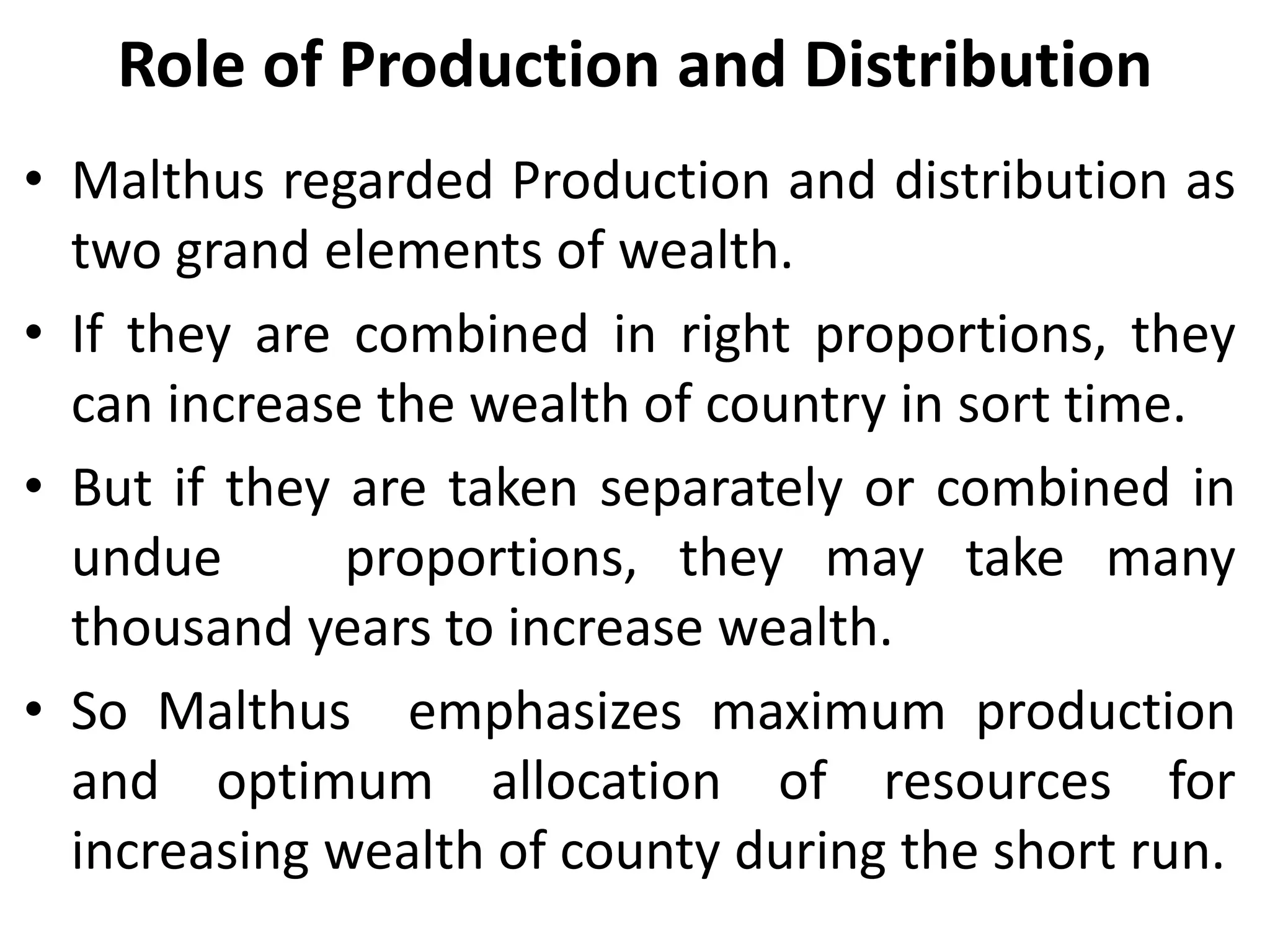 Role of Production and Distribution
• Malthus regarded Production and distribution as
two grand elements of wealth.
• If they are combined in right proportions, they
can increase the wealth of country in sort time.
• But if they are taken separately or combined in
undue proportions, they may take many
thousand years to increase wealth.
• So Malthus emphasizes maximum production
and optimum allocation of resources for
increasing wealth of county during the short run.
 
