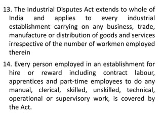13. The Industrial Disputes Act extends to whole of
India and applies to every industrial
establishment carrying on any business, trade,
manufacture or distribution of goods and services
irrespective of the number of workmen employed
therein
14. Every person employed in an establishment for
hire or reward including contract labour,
apprentices and part-time employees to do any
manual, clerical, skilled, unskilled, technical,
operational or supervisory work, is covered by
the Act.
 
