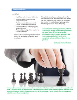 Cost Benefit analysis 
Internal Audit: 
• Identifies controls and control deficiencies; 
• Identifies regulatory requirements and 
compliance therewith; 
• Provides recommendations on internal 
control and governance improvements; 
• Determines adherence with company policy 
and procedures; and 
Although internal audit comes with a cost, the benefits 
derived from the results of internal audit are more than the 
cost spent, making it the most cost effective management 
tool to restore the defaults designed by the organization 
for enforcing and ensuing efficacy of the entity. 
• Assists with channeling effective solutions for 
controls improvement 
Internal audit function is designed and worked out 
to trace the discrepancies in operations of the 
organization. 
As a cornerstone of strong governance, internal 
audit bridges the gap between management and 
the board assess the ethical climate and 
effectiveness and efficiency of operations , and 
serves as an organization’s safety net for 
compliance rules, regulations and over all best 
practices. 
- Institute of Internal Auditors 
Internal audit is construed as a cost center, on keen examination without any doubt we can conclude it as a profit center, 
which always scrutinizes the organization as a whole and provide valuable inputs to the management and stands as an 
supportive measure for efficient management. Hence it can be construed as a perfect move for effective management 
and achievement of business objectives. 
 