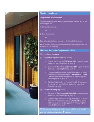 Statutory compliance 
Companies Act 2013 specifies for 
Companies falling under a specified class shall appoint any of the 
following person, 
1. Chartered accountant 
Or 
2. Cost Accountant, 
Or 
Such other professional decided by the Board of directors 
As an internal auditor to conduct the internal audit functions and 
activities of the company 
Class specified by the Companies Act, 2013 
(a) Every listed company; 
(b) Every unlisted public company having- 
1. Paid up share capital of Fifty crore(50) rupees or more 
during the preceding financial year; or 
2. Turnover of Two Hundred Crores(200) rupees or more 
during the preceding financial year; or 
3. Outstanding loans or borrowings from banks or public 
financial institutions exceeding One Hundred Crores 
(100) rupees or more at any point of time during the 
preceding financial year; or 
4. Outstanding deposits of Twenty Five(25) Crore rupees 
or more at any point of time during the preceding 
financial year; and 
(c) Every Private company having- 
1. Turnover of Two Hundred Crore(200) rupees or more 
during the preceding financial year; or 
2. Outstanding loans or borrowings from banks or public 
financial institutions exceeding One Hundred Crore 
(100) rupees or more at any point of time during the 
preceding financial year: 
A ll the companies covered under above criteria shall comply 
with the requirements within 6 months. 
 