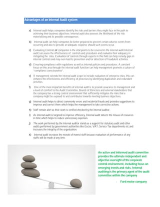Advantages of an Internal Audit system 
a) Internal audit helps companies identify the risks and barriers they might face in the path to 
achieving their business objectives. Internal audit also assesses the likelihood of the risk 
materializing and its possible consequences. 
b) Internal audit can help companies be better prepared to prevent certain adverse events from 
occurring and also to provide an adequate response should such events occur. 
c) Evaluating Controls of companies is the vital points to be covered in the internal audit.Internal 
audit can assess the effectiveness of controls and procedures and evaluates their adequacy in 
mitigating the risks. Evaluation of controls through experts in this field can help remedy gaps in 
internal controls and may even lead to prevention and/or detection of fraudulent activities. 
d) Ensuring compliance with regulations as well as internal policies and procedures. A constant 
focus on this area through the internal audit function can help management promote a culture of 
“compliance consciousness”. 
e) If management extends the internal audit scope to include evaluation of enterprise risks, this can 
enhance the effectiveness and efficiency of processes by identifying duplication and redundant 
activities. 
f) One of the most important benefits of internal audit is to provide assurance to management and 
a level of comfort to the Audit Committee, Boards of Directors and external stakeholders that 
the company has a strong control environment that sufficiently mitigates the risks that a 
company might be exposed to and contributes towards meeting business objectives. 
g) Internal audit helps to detect commonly errors and incidental frauds and provides suggestions to 
improve and correct them which helps the management to take corrective actions. 
h) Staff remain alert as their work is verified checked by the internal auditor. 
i) As internal audit is targeted to improve efficiency ,Internal audit detects the misuse of resources 
in time which helps to reduce unnecessary expenses. 
j) The work performed by the internal auditor stands as a support for statutory audit and other 
audits performed by government authorities like Excise, VAT, Service Tax departments etc and 
increases the integrity of the organization. 
k) Internal audit increases the morale of honest staff because evaluation of performance of any 
staffs will be made at any time. 
An active and informed audit committee 
provides the ultimate independent and 
objective oversight of the corporate 
control environment, including focus on 
emerging trends and risks. Internal 
auditing is the primary agent of the audit 
committee within the company 
- Ford motor company 
 