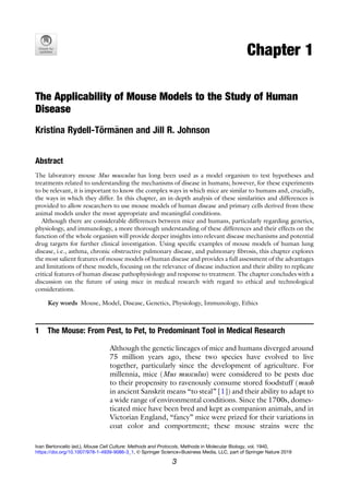 Chapter 1
The Applicability of Mouse Models to the Study of Human
Disease
Kristina Rydell-Törm€
anen and Jill R. Johnson
Abstract
The laboratory mouse Mus musculus has long been used as a model organism to test hypotheses and
treatments related to understanding the mechanisms of disease in humans; however, for these experiments
to be relevant, it is important to know the complex ways in which mice are similar to humans and, crucially,
the ways in which they differ. In this chapter, an in-depth analysis of these similarities and differences is
provided to allow researchers to use mouse models of human disease and primary cells derived from these
animal models under the most appropriate and meaningful conditions.
Although there are considerable differences between mice and humans, particularly regarding genetics,
physiology, and immunology, a more thorough understanding of these differences and their effects on the
function of the whole organism will provide deeper insights into relevant disease mechanisms and potential
drug targets for further clinical investigation. Using specific examples of mouse models of human lung
disease, i.e., asthma, chronic obstructive pulmonary disease, and pulmonary fibrosis, this chapter explores
the most salient features of mouse models of human disease and provides a full assessment of the advantages
and limitations of these models, focusing on the relevance of disease induction and their ability to replicate
critical features of human disease pathophysiology and response to treatment. The chapter concludes with a
discussion on the future of using mice in medical research with regard to ethical and technological
considerations.
Key words Mouse, Model, Disease, Genetics, Physiology, Immunology, Ethics
1 The Mouse: From Pest, to Pet, to Predominant Tool in Medical Research
Although the genetic lineages of mice and humans diverged around
75 million years ago, these two species have evolved to live
together, particularly since the development of agriculture. For
millennia, mice (Mus musculus) were considered to be pests due
to their propensity to ravenously consume stored foodstuff (mush
in ancient Sanskrit means “to steal” [1]) and their ability to adapt to
a wide range of environmental conditions. Since the 1700s, domes-
ticated mice have been bred and kept as companion animals, and in
Victorian England, “fancy” mice were prized for their variations in
coat color and comportment; these mouse strains were the
Ivan Bertoncello (ed.), Mouse Cell Culture: Methods and Protocols, Methods in Molecular Biology, vol. 1940,
https://doi.org/10.1007/978-1-4939-9086-3_1, © Springer Science+Business Media, LLC, part of Springer Nature 2019
3
 