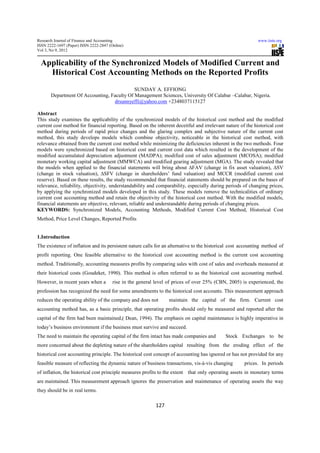 Research Journal of Finance and Accounting                                                                  www.iiste.org
ISSN 2222-1697 (Paper) ISSN 2222-2847 (Online)
Vol 3, No 9, 2012


 Applicability of the Synchronized Models of Modified Current and
   Historical Cost Accounting Methods on the Reported Profits
                                            SUNDAY A. EFFIONG
       Department Of Accounting, Faculty Of Management Sciences, University Of Calabar –Calabar, Nigeria.
                                  drsunnyeffi@yahoo.com +2348037115127

Abstract
This study examines the applicability of the synchronized models of the historical cost method and the modified
current cost method for financial reporting. Based on the inherent deceitful and irrelevant nature of the historical cost
method during periods of rapid price changes and the glaring complex and subjective nature of the current cost
method, this study develops models which combine objectivity, noticeable in the historical cost method, with
relevance obtained from the current cost method while minimizing the deficiencies inherent in the two methods. Four
models were synchronized based on historical cost and current cost data which resulted in the development of the
modified accumulated depreciation adjustment (MADPA); modified cost of sales adjustment (MCOSA); modified
monetary working capital adjustment (MMWCA) and modified gearing adjustment (MGA). The study revealed that
the models when applied to the financial statements will bring about ∆FAV (change in fix asset valuation), ∆SV
(change in stock valuation), ∆SFV (change in shareholders’ fund valuation) and MCCR (modified current cost
reserve). Based on these results, the study recommended that financial statements should be prepared on the bases of
relevance, reliability, objectivity, understandability and comparability, especially during periods of changing prices,
by applying the synchronized models developed in this study. These models remove the technicalities of ordinary
current cost accounting method and retain the objectivity of the historical cost method. With the modified models,
financial statements are objective, relevant, reliable and understandable during periods of changing prices.
KEYWORDS: Synchronized Models, Accounting Methods, Modified Current Cost Method, Historical Cost
Method, Price Level Changes, Reported Profits


1.Introduction
The existence of inflation and its persistent nature calls for an alternative to the historical cost accounting method of
profit reporting. One feasible alternative to the historical cost accounting method is the current cost accounting
method. Traditionally, accounting measures profits by comparing sales with cost of sales and overheads measured at
their historical costs (Goudeket, 1990). This method is often referred to as the historical cost accounting method.
However, in recent years when a         rise in the general level of prices of over 25% (CBN, 2005) is experienced, the
profession has recognized the need for some amendments to the historical cost accounts. This measurement approach
reduces the operating ability of the company and does not         maintain the capital of the firm. Current cost
accounting method has, as a basic principle, that operating profits should only be measured and reported after the
capital of the firm had been maintained,( Dean, 1994). The emphasis on capital maintenance is highly imperative in
today’s business environment if the business must survive and succeed.
The need to maintain the operating capital of the firm intact has made companies and        Stock Exchanges to be
more concerned about the depleting nature of the shareholders capital resulting from the eroding effect of the
historical cost accounting principle. The historical cost concept of accounting has ignored or has not provided for any
feasible measure of reflecting the dynamic nature of business transactions, vis-à-vis changing       prices. In periods
of inflation, the historical cost principle measures profits to the extent that only operating assets in monetary terms
are maintained. This measurement approach ignores the preservation and maintenance of operating assets the way
they should be in real terms.

                                                            127
 