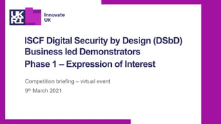 ISCF Digital Security by Design (DSbD)
Business led Demonstrators
Phase 1 – Expression of Interest
Competition briefing – virtual event
9th March 2021
 