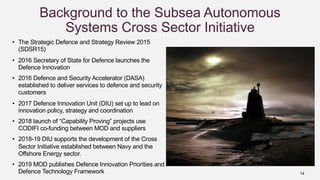 14
Background to the Subsea Autonomous
Systems Cross Sector Initiative
• The Strategic Defence and Strategy Review 2015
(SDSR15)
• 2016 Secretary of State for Defence launches the
Defence Innovation
• 2016 Defence and Security Accelerator (DASA)
established to deliver services to defence and security
customers
• 2017 Defence Innovation Unit (DIU) set up to lead on
innovation policy, strategy and coordination
• 2018 launch of “Capability Proving” projects use
CODIFI co-funding between MOD and suppliers
• 2018-19 DIU supports the development of the Cross
Sector Initiative established between Navy and the
Offshore Energy sector.
• 2019 MOD publishes Defence Innovation Priorities and
Defence Technology Framework
 