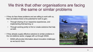 16
We think that other organisations are facing
the same or similar problems
• If they do face these problems and are willing to work with us,
then we believe there is the potential for both to gain:
• Through sharing of our respective experiences, and
implementing that learning; or
• Through working jointly to find or create solutions that help
us both.
• If they already supply effective solutions to similar problems in
the non-defence sector, engage with us through DASA.
• DASA will provide information about innovation challenges
as we launch them.
c
 