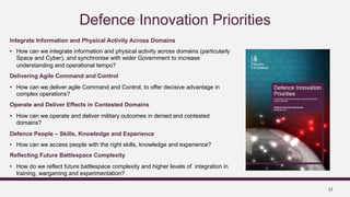 17
Defence Innovation Priorities
Integrate Information and Physical Activity Across Domains
• How can we integrate information and physical activity across domains (particularly
Space and Cyber), and synchronise with wider Government to increase
understanding and operational tempo?
Delivering Agile Command and Control
• How can we deliver agile Command and Control, to offer decisive advantage in
complex operations?
Operate and Deliver Effects in Contested Domains
• How can we operate and deliver military outcomes in denied and contested
domains?
Defence People – Skills, Knowledge and Experience
• How can we access people with the right skills, knowledge and experience?
Reflecting Future Battlespace Complexity
• How do we reflect future battlespace complexity and higher levels of integration in
training, wargaming and experimentation?
 