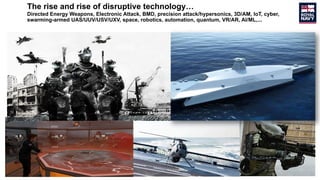 The rise and rise of disruptive technology…
Directed Energy Weapons, Electronic Attack, BMD, precision attack/hypersonics, 3D/AM, IoT, cyber,
swarming-armed UAS/UUV/USV/UXV, space, robotics, automation, quantum, VR/AR, AI/ML,...
 