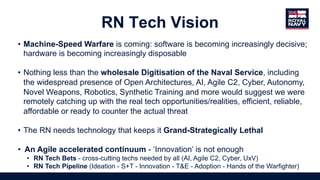 • Machine-Speed Warfare is coming: software is becoming increasingly decisive;
hardware is becoming increasingly disposable
• Nothing less than the wholesale Digitisation of the Naval Service, including
the widespread presence of Open Architectures, AI, Agile C2, Cyber, Autonomy,
Novel Weapons, Robotics, Synthetic Training and more would suggest we were
remotely catching up with the real tech opportunities/realities, efficient, reliable,
affordable or ready to counter the actual threat
• The RN needs technology that keeps it Grand-Strategically Lethal
• An Agile accelerated continuum - ‘Innovation’ is not enough
• RN Tech Bets - cross-cutting techs needed by all (AI, Agile C2, Cyber, UxV)
• RN Tech Pipeline (Ideation - S+T - Innovation - T&E - Adoption - Hands of the Warfighter)
RN Tech Vision
 