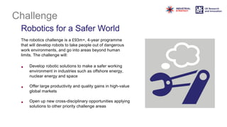 Challenge
Robotics for a Safer World
The robotics challenge is a £93m+, 4-year programme
that will develop robots to take people out of dangerous
work environments, and go into areas beyond human
limits. The challenge will:
• Develop robotic solutions to make a safer working
environment in industries such as offshore energy,
nuclear energy and space
• Offer large productivity and quality gains in high-value
global markets
• Open up new cross-disciplinary opportunities applying
solutions to other priority challenge areas
 