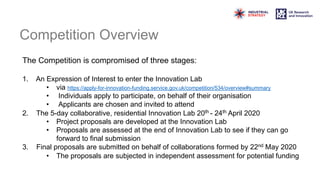 Competition Overview
The Competition is compromised of three stages:
1. An Expression of Interest to enter the Innovation Lab
• via https://apply-for-innovation-funding.service.gov.uk/competition/534/overview#summary
• Individuals apply to participate, on behalf of their organisation
• Applicants are chosen and invited to attend
2. The 5-day collaborative, residential Innovation Lab 20th - 24th April 2020
• Project proposals are developed at the Innovation Lab
• Proposals are assessed at the end of Innovation Lab to see if they can go
forward to final submission
3. Final proposals are submitted on behalf of collaborations formed by 22nd May 2020
• The proposals are subjected in independent assessment for potential funding
 