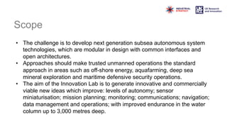 Scope
• The challenge is to develop next generation subsea autonomous system
technologies, which are modular in design with common interfaces and
open architectures.
• Approaches should make trusted unmanned operations the standard
approach in areas such as off-shore energy, aquafarming, deep sea
mineral exploration and maritime defensive security operations.
• The aim of the Innovation Lab is to generate innovative and commercially
viable new ideas which improve: levels of autonomy; sensor
miniaturisation; mission planning; monitoring; communications; navigation;
data management and operations; with improved endurance in the water
column up to 3,000 metres deep.
 