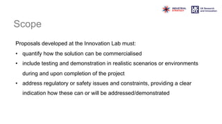 Scope
Proposals developed at the Innovation Lab must:
• quantify how the solution can be commercialised
• include testing and demonstration in realistic scenarios or environments
during and upon completion of the project
• address regulatory or safety issues and constraints, providing a clear
indication how these can or will be addressed/demonstrated
 