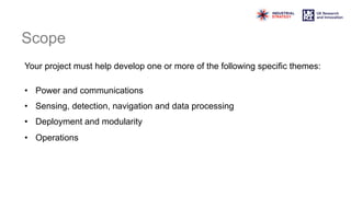 Scope
Your project must help develop one or more of the following specific themes:
• Power and communications
• Sensing, detection, navigation and data processing
• Deployment and modularity
• Operations
 