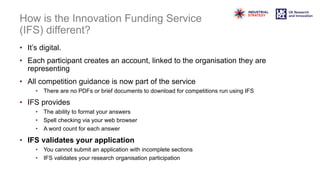 How is the Innovation Funding Service
(IFS) different?
• It’s digital.
• Each participant creates an account, linked to the organisation they are
representing
• All competition guidance is now part of the service
• There are no PDFs or brief documents to download for competitions run using IFS
• IFS provides
• The ability to format your answers
• Spell checking via your web browser
• A word count for each answer
• IFS validates your application
• You cannot submit an application with incomplete sections
• IFS validates your research organisation participation
 