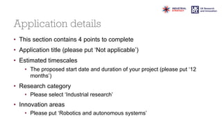 Application details
• This section contains 4 points to complete
• Application title (please put ‘Not applicable’)
• Estimated timescales
• The proposed start date and duration of your project (please put ‘12
months’)
• Research category
• Please select ‘Industrial research’
• Innovation areas
• Please put ‘Robotics and autonomous systems’
 
