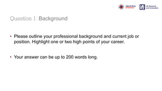 Question 1: Background
• Please outline your professional background and current job or
position. Highlight one or two high points of your career.
• Your answer can be up to 200 words long.
 