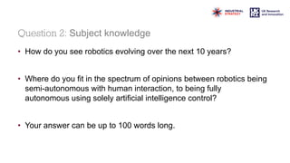 Question 2: Subject knowledge
• How do you see robotics evolving over the next 10 years?
• Where do you fit in the spectrum of opinions between robotics being
semi-autonomous with human interaction, to being fully
autonomous using solely artificial intelligence control?
• Your answer can be up to 100 words long.
 