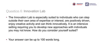 Question 6: Innovation Lab
• The Innovation Lab is especially suited to individuals who can step
outside their own area of expertise or interest, are positively driven,
enjoy creative activity and can think innovatively. It is an intensive
setting requiring you to develop new approaches with individuals
you may not know. How do you consider yourself suited?
• Your answer can be up to 100 words long.
 