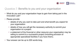 Question 7: Benefits to you and your organisation
• What do you and your organisation hope to gain from taking part in the
Innovation Lab?
• Please provide:
• details of why you want to take part and what benefit you expect for
your organisation
• details of how you will get the necessary authority to commit your
organisation to a project.
• a statement of the financial or other resource your organisation may be
willing to commit to a successful project (including provision of
appropriate specialised facilities if you have them).
• Your answer can be up to 200 words long.
 