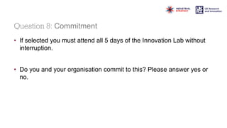 Question 8: Commitment
• If selected you must attend all 5 days of the Innovation Lab without
interruption.
• Do you and your organisation commit to this? Please answer yes or
no.
 