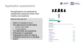All applications are assessed by
independent assessors drawn from
industry and academia
Application assessment
What do they look for?
• Clear and concise answers
• The right amount of information
• not too much detail
• no assumptions
• The right skills and experience
• Enthusiasm to participate
• Organisations which are able to
contribute resources to a resulting
project
 