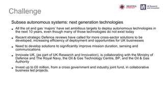 Challenge
Subsea autonomous systems: next generation technologies
• All the oil and gas ‘majors’ have set ambitious targets to deploy autonomous technologies in
the next 10 years, even though many of those technologies do not exist today
• Recent strategic Defence reviews have called for more cross-sector solutions to be
developed, increasing efficiency of deployment and opportunities for UK businesses
• Need to develop solutions to significantly improve mission duration, sensing and
communications
• Innovate UK, (as part of UK Research and Innovation), is collaborating with the Ministry of
Defence and The Royal Navy, the Oil & Gas Technology Centre, BP, and the Oil & Gas
Authority
• Invest up to £6 million, from a cross government and industry joint fund, in collaborative
business led projects.
 