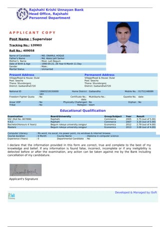 Rajshahi Krishi Unnayan Bank
Head Office, Rajshahi
Personnel Department
A P P L I C A N T C O P Y
Post Name : Supervisor
Tracking No.: 120903
Roll No.: 409058
Name of Candidate : MD. ENAMUL HOQUE
Father's Name : Md. Abdul Jalil Sarker
Mother's Name : Most. Laili Begum
Date of Birth & Age : 1990-05-21, 26 Year 6 Month 11 Day
Gender : Male ;
Marital Status : Unmarried
Present Address Permanent Address
Village/Road & House: Dulal
Post: Seacha
Thana: Shundorgonj
District: Gaibandha5720
Village/Road & House: Dulal
Post: Seacha
Thana: Shundorgonj
District: Gaibandha5720
National ID : 19903219150000
163
Home District : Gaibandha Mobile No. : 01751248089
Freedom Fighter Quota : No Certificate No.:
date:
Muktibarta No.: Gazette No. date:
Ansar VDP : No Physically Challenged : No Orphan : No
Tribal : No Relegion : Islam
Educational Qualification
Examination Board/University Group/Subject Year Result
SSC (Roll No.:807898) Rajshahi Commerce 2005 3.75 (out of 5.00)
H.S.C Rajshahi Commerce 2007 3.20 (out of 5.00)
Bachelor(Honours 4 Years) Begum rokeya university,rangpur Economics 2012 2.79 (out of 4.00)
Masters Begum rokeya university,rangpur Economics 2013 3.08 (out of 4.00)
Computer Literacy : Ms word, ms excel, ms power point, ms windows & internet browse.
Course duration : 6 Month Course Name : Diploma in computer science
Experience (Years) : 0 Departmental Candidate : No
I declare that the information provided in this form are correct, true and complete to the best of my
knowledge and belief. If any information is found false, incorrect, incomplete or if any ineligibility is
detected before or after the examination, any action can be taken against me by the Bank including
cancellation of my candidature.
Applicant's Signature
Developed & Managed by iSoft
Powered by TCPDF (www.tcpdf.org)
 