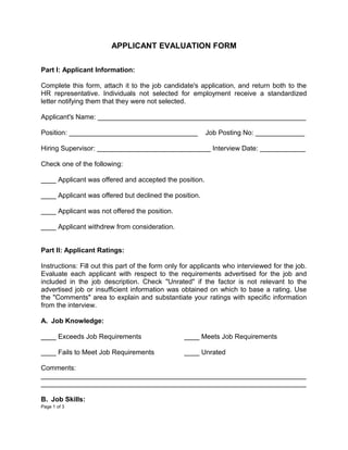 APPLICANT EVALUATION FORM

Part I: Applicant Information:

Complete this form, attach it to the job candidate's application, and return both to the
HR representative. Individuals not selected for employment receive a standardized
letter notifying them that they were not selected.

Applicant's Name: _______________________________________________________

Position: __________________________________             Job Posting No: _____________

Hiring Supervisor: ______________________________ Interview Date: ____________

Check one of the following:

____ Applicant was offered and accepted the position.

____ Applicant was offered but declined the position.

____ Applicant was not offered the position.

____ Applicant withdrew from consideration.


Part II: Applicant Ratings:

Instructions: Fill out this part of the form only for applicants who interviewed for the job.
Evaluate each applicant with respect to the requirements advertised for the job and
included in the job description. Check "Unrated" if the factor is not relevant to the
advertised job or insufficient information was obtained on which to base a rating. Use
the "Comments" area to explain and substantiate your ratings with specific information
from the interview.

A. Job Knowledge:

____ Exceeds Job Requirements                     ____ Meets Job Requirements

____ Fails to Meet Job Requirements               ____ Unrated

Comments:
______________________________________________________________________
______________________________________________________________________

B. Job Skills:
Page 1 of 3
 